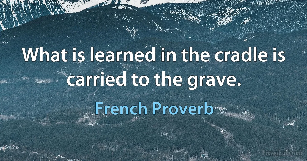 What is learned in the cradle is carried to the grave. (French Proverb)