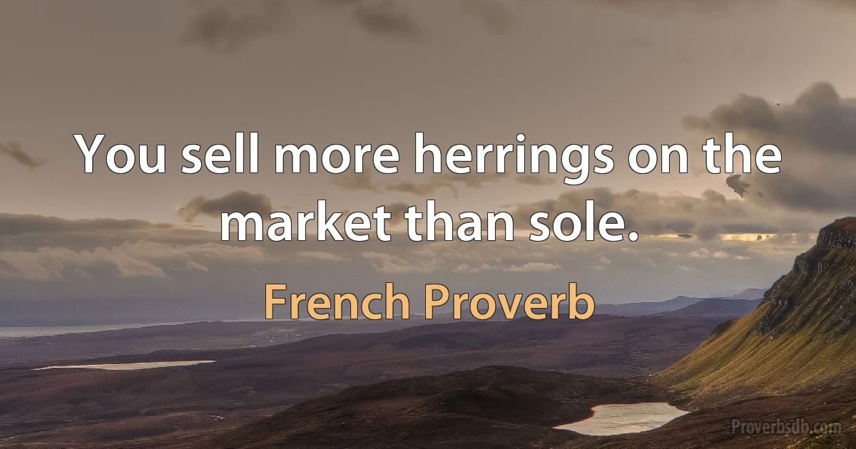 You sell more herrings on the market than sole. (French Proverb)