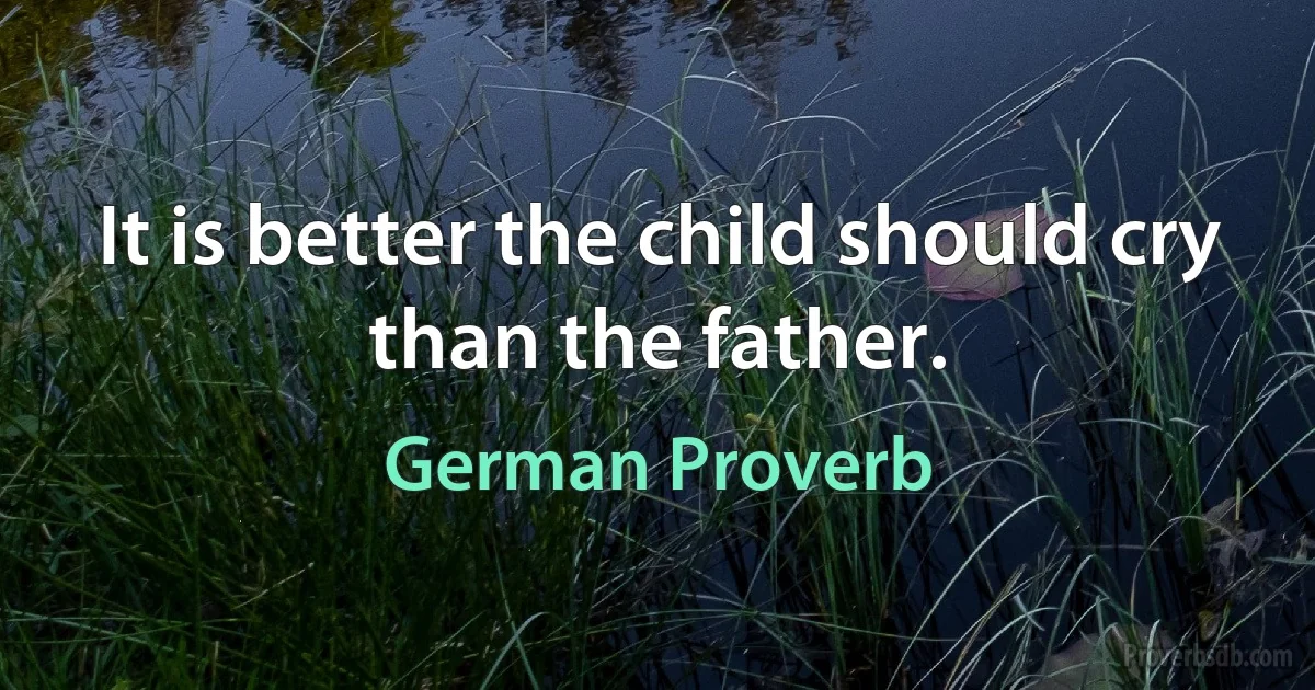 It is better the child should cry than the father. (German Proverb)