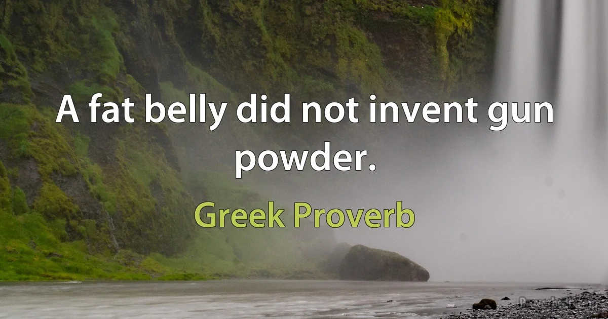 A fat belly did not invent gun powder. (Greek Proverb)