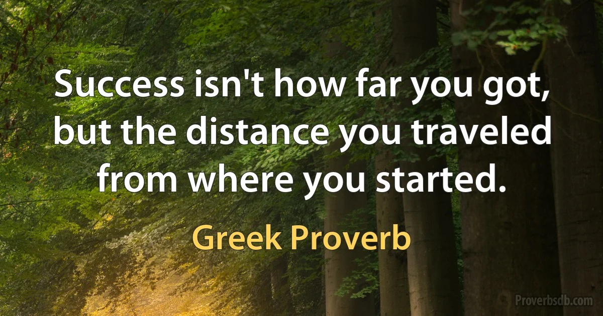 Success isn't how far you got, but the distance you traveled from where you started. (Greek Proverb)