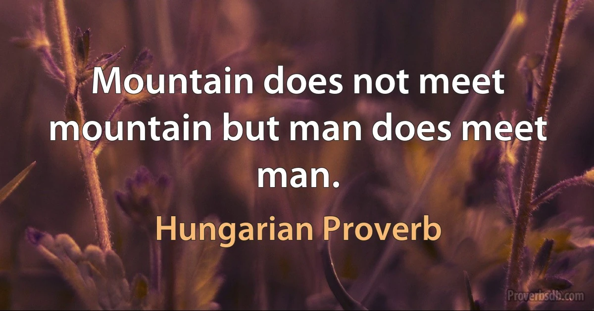 Mountain does not meet mountain but man does meet man. (Hungarian Proverb)