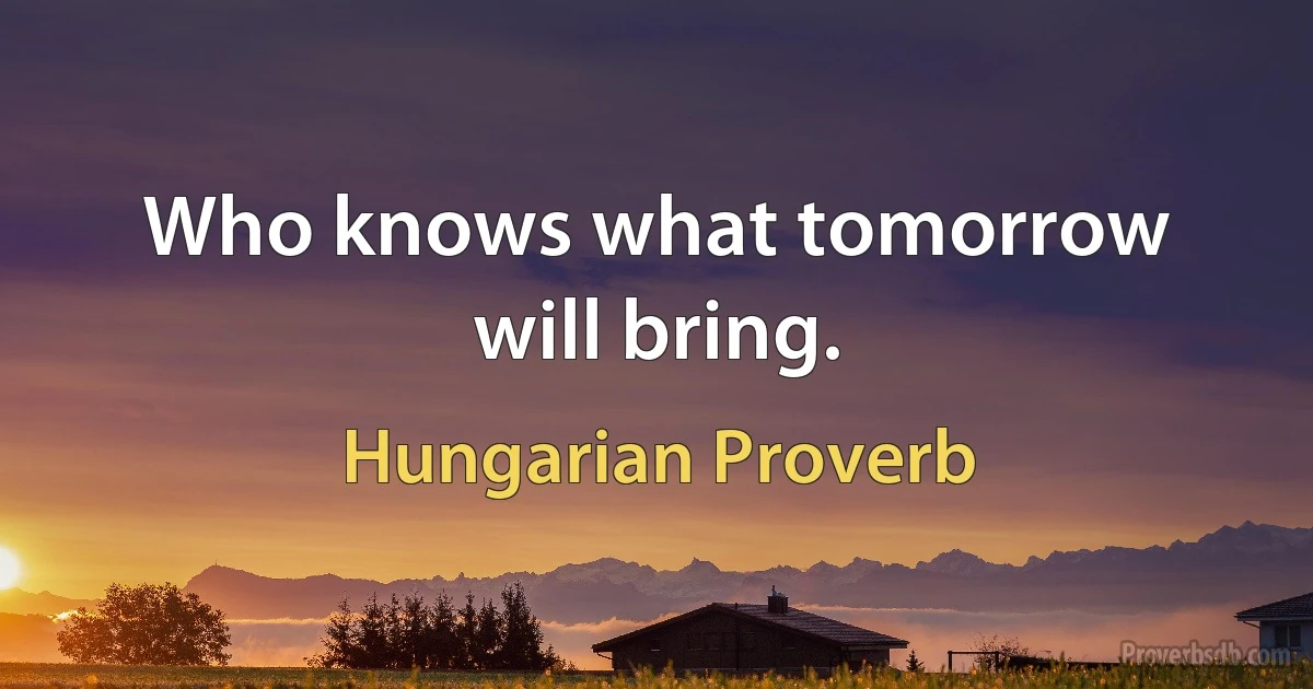 Who knows what tomorrow will bring. (Hungarian Proverb)