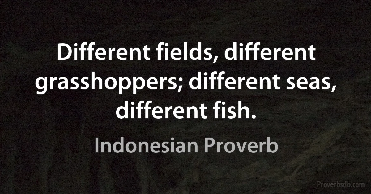 Different fields, different grasshoppers; different seas, different fish. (Indonesian Proverb)