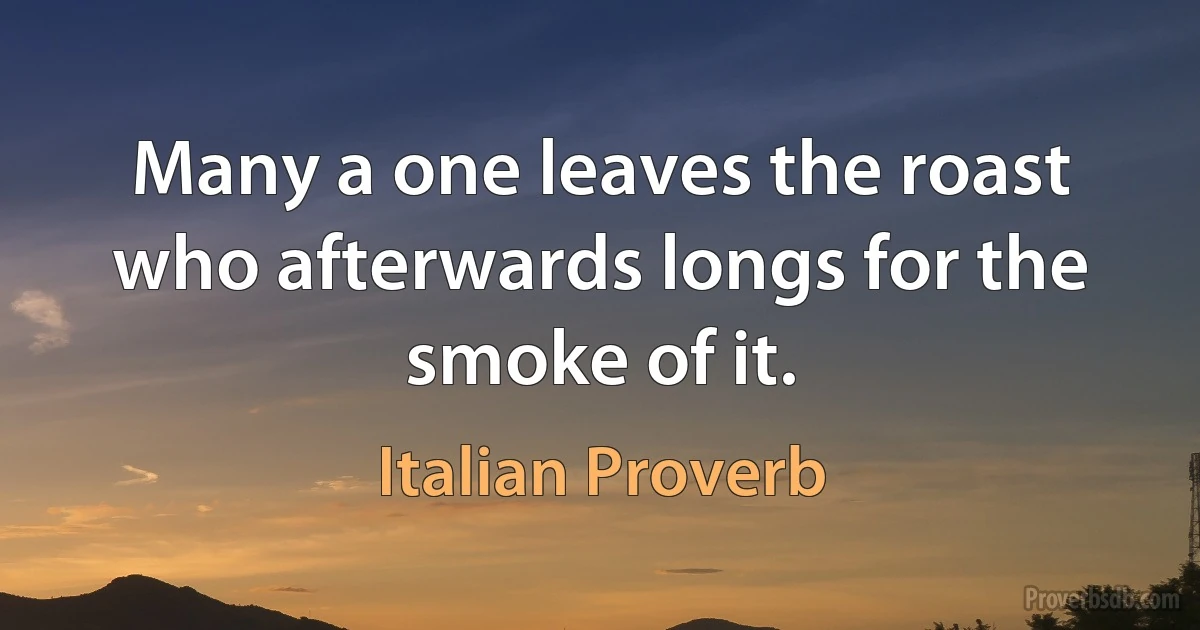 Many a one leaves the roast who afterwards longs for the smoke of it. (Italian Proverb)