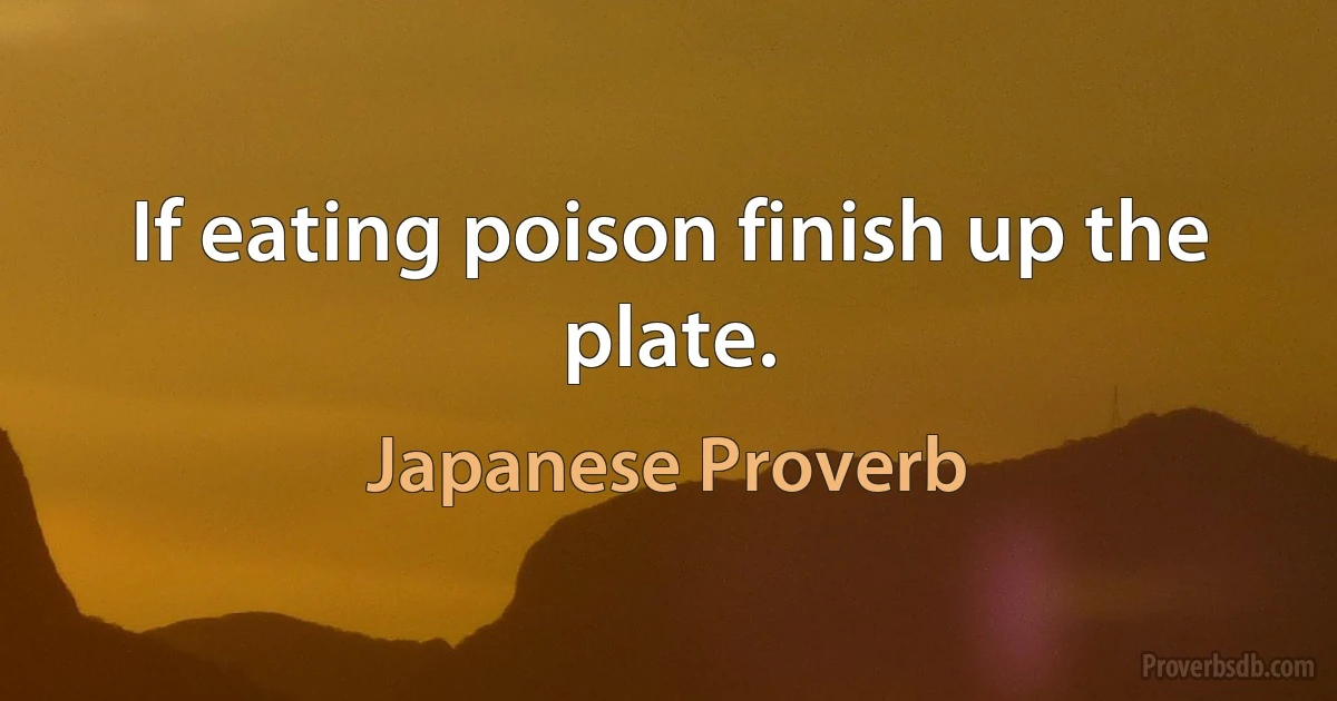 If eating poison finish up the plate. (Japanese Proverb)