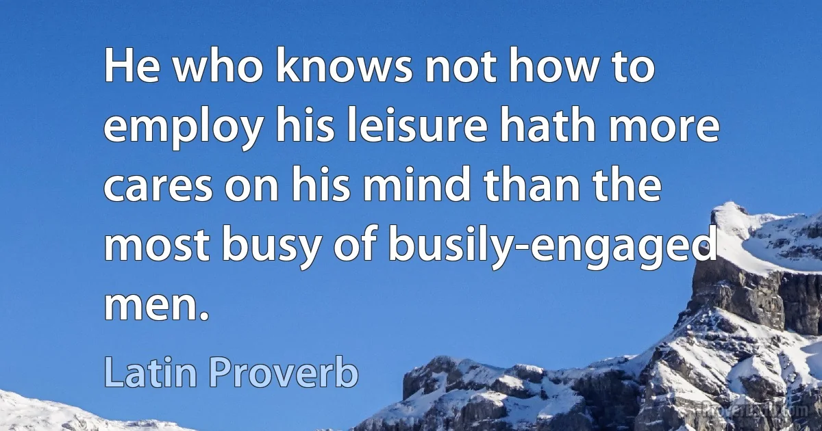 He who knows not how to employ his leisure hath more cares on his mind than the most busy of busily-engaged men. (Latin Proverb)