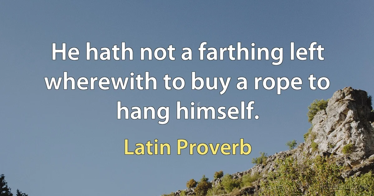 He hath not a farthing left wherewith to buy a rope to hang himself. (Latin Proverb)