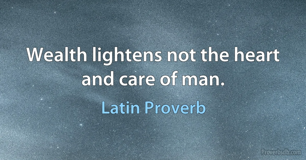 Wealth lightens not the heart and care of man. (Latin Proverb)