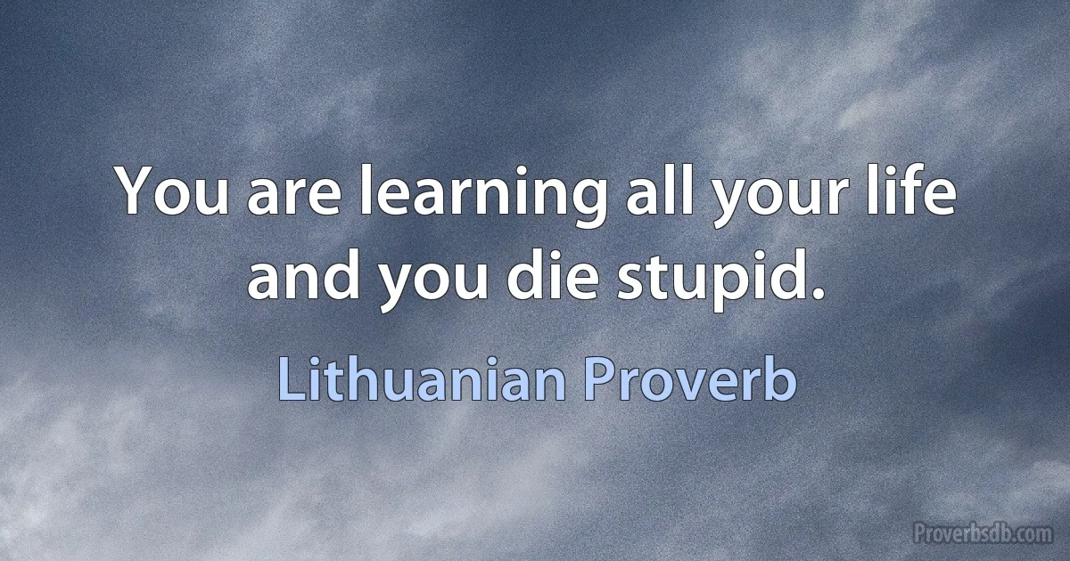 You are learning all your life and you die stupid. (Lithuanian Proverb)