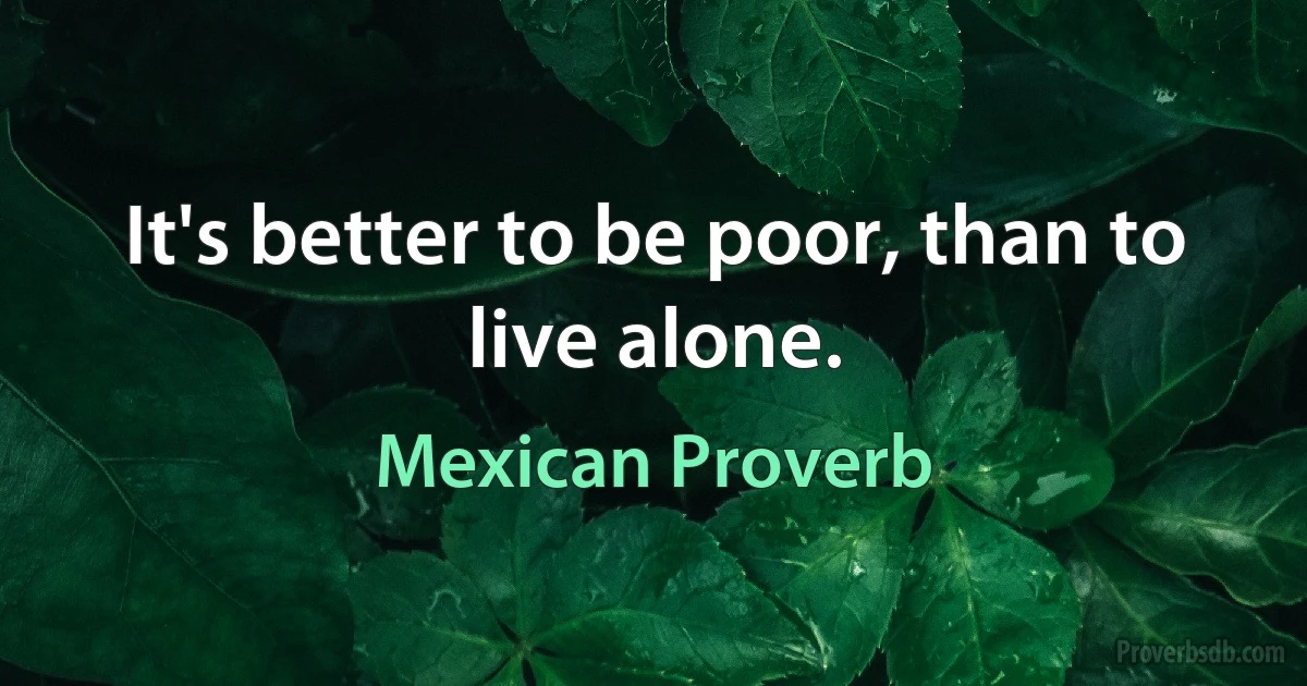 It's better to be poor, than to live alone. (Mexican Proverb)