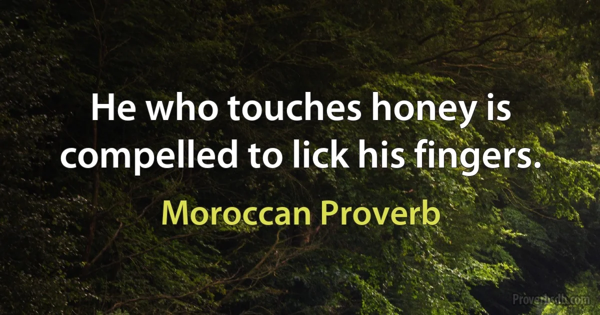 He who touches honey is compelled to lick his fingers. (Moroccan Proverb)