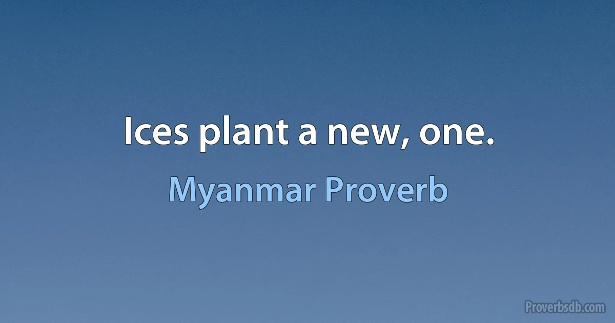 Ices plant a new, one. (Myanmar Proverb)