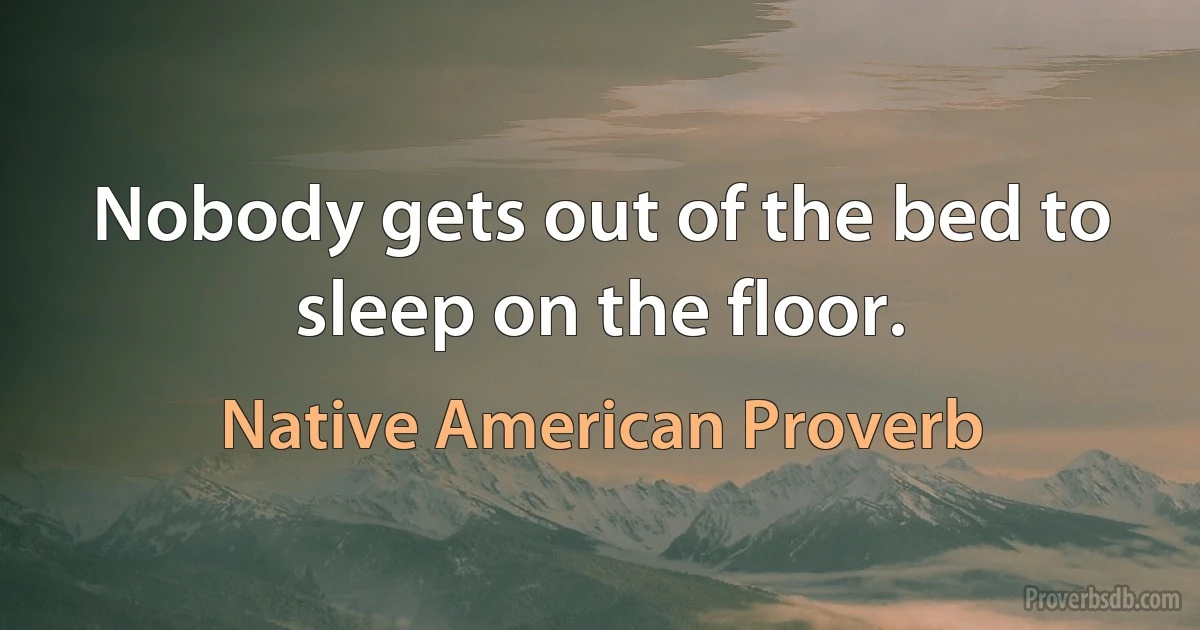 Nobody gets out of the bed to sleep on the floor. (Native American Proverb)