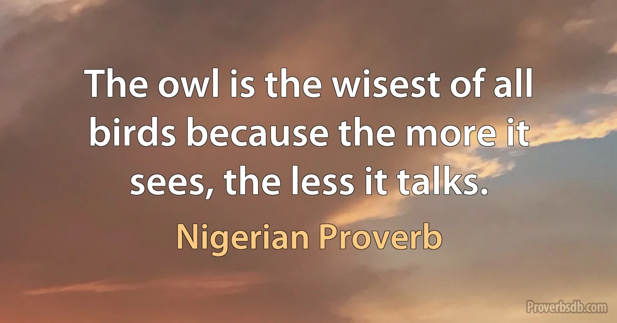 The owl is the wisest of all birds because the more it sees, the less it talks. (Nigerian Proverb)