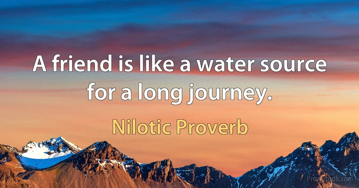 A friend is like a water source for a long journey. (Nilotic Proverb)