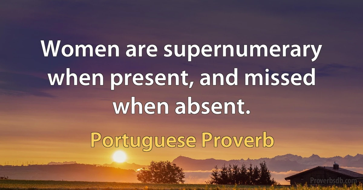 Women are supernumerary when present, and missed when absent. (Portuguese Proverb)