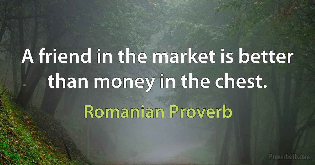 A friend in the market is better than money in the chest. (Romanian Proverb)