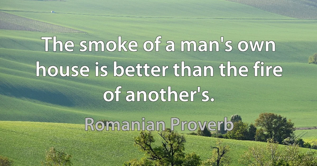 The smoke of a man's own house is better than the fire of another's. (Romanian Proverb)