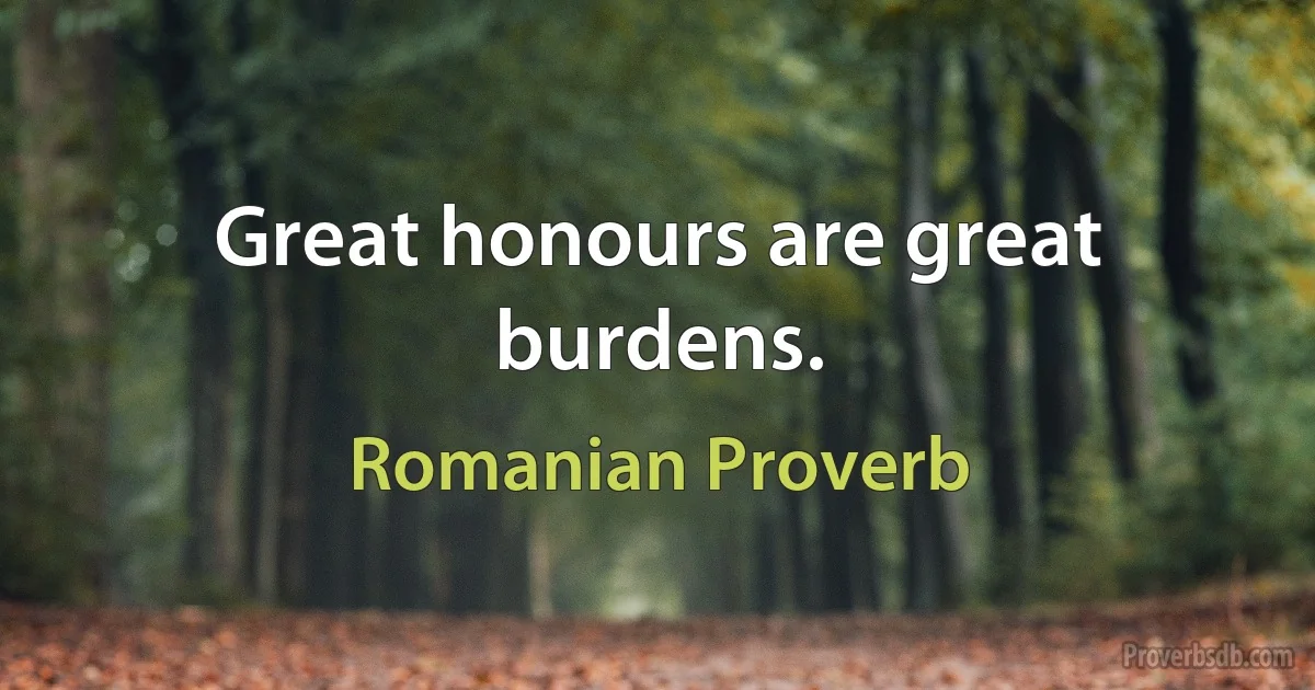 Great honours are great burdens. (Romanian Proverb)