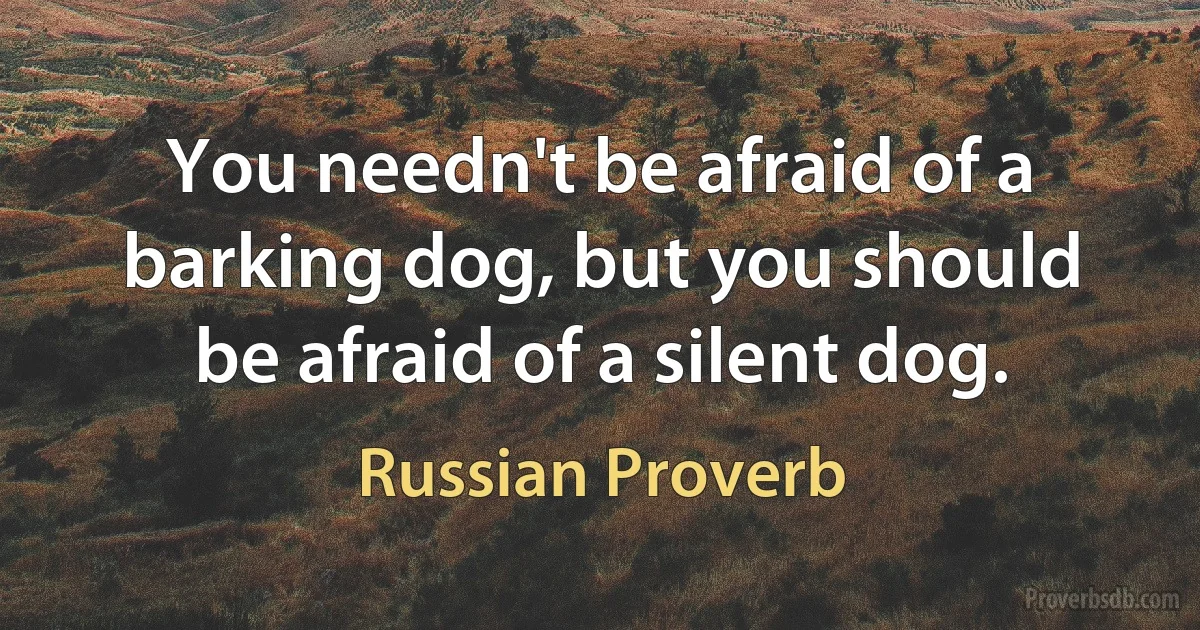 You needn't be afraid of a barking dog, but you should be afraid of a silent dog. (Russian Proverb)