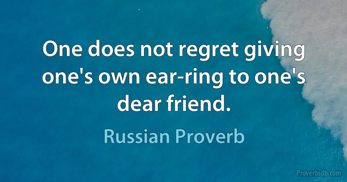 One does not regret giving one's own ear-ring to one's dear friend. (Russian Proverb)