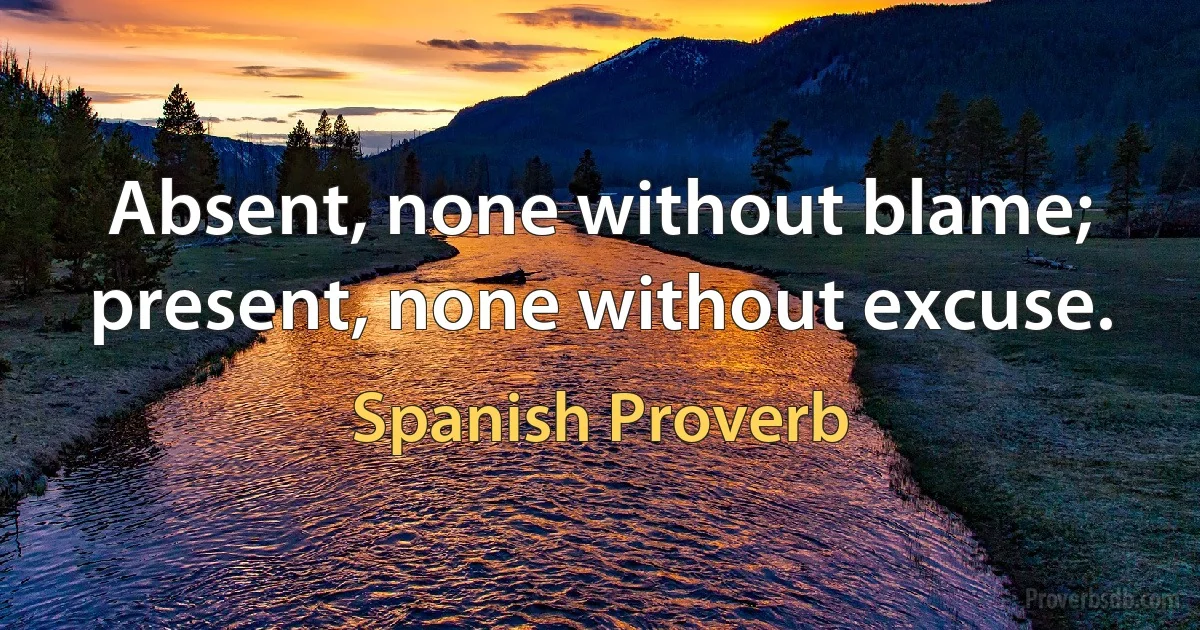 Absent, none without blame; present, none without excuse. (Spanish Proverb)