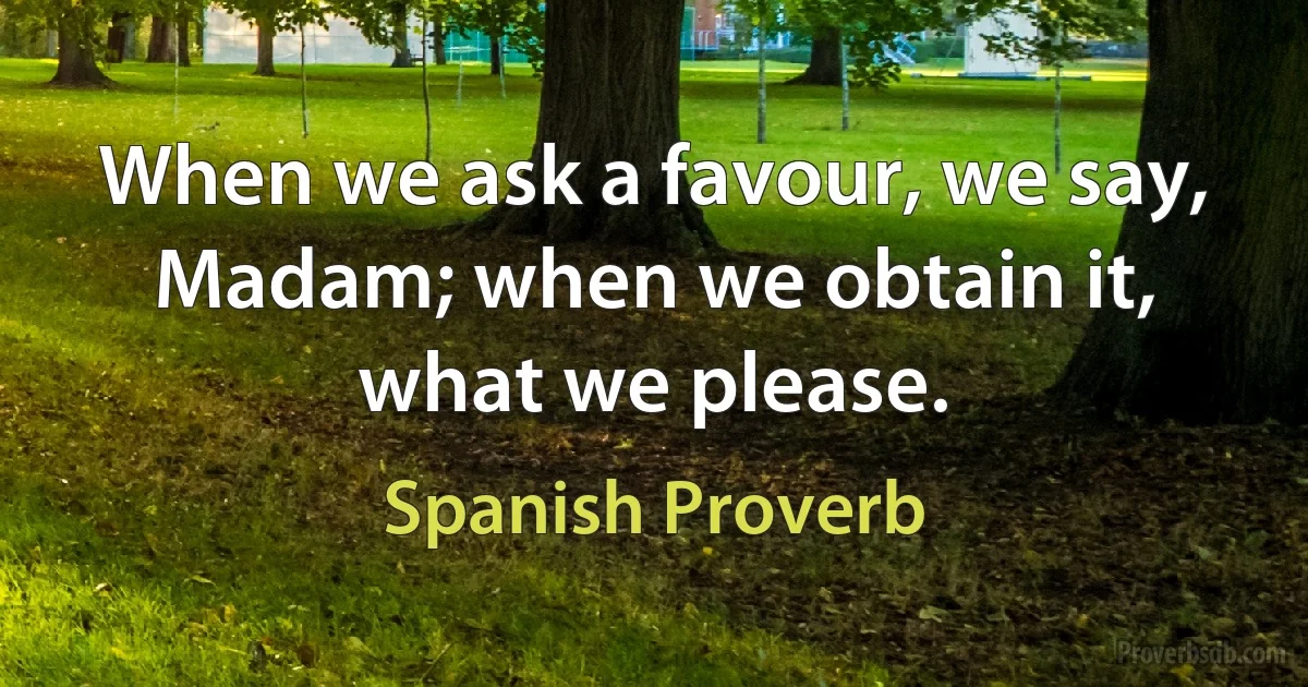 When we ask a favour, we say, Madam; when we obtain it, what we please. (Spanish Proverb)