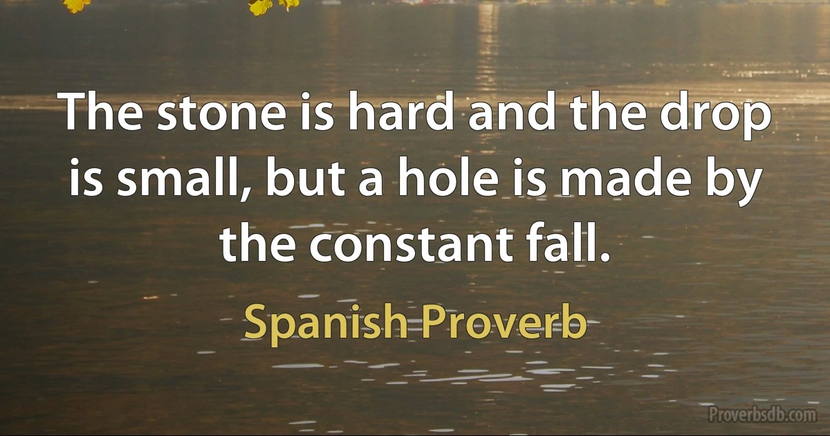 The stone is hard and the drop is small, but a hole is made by the constant fall. (Spanish Proverb)