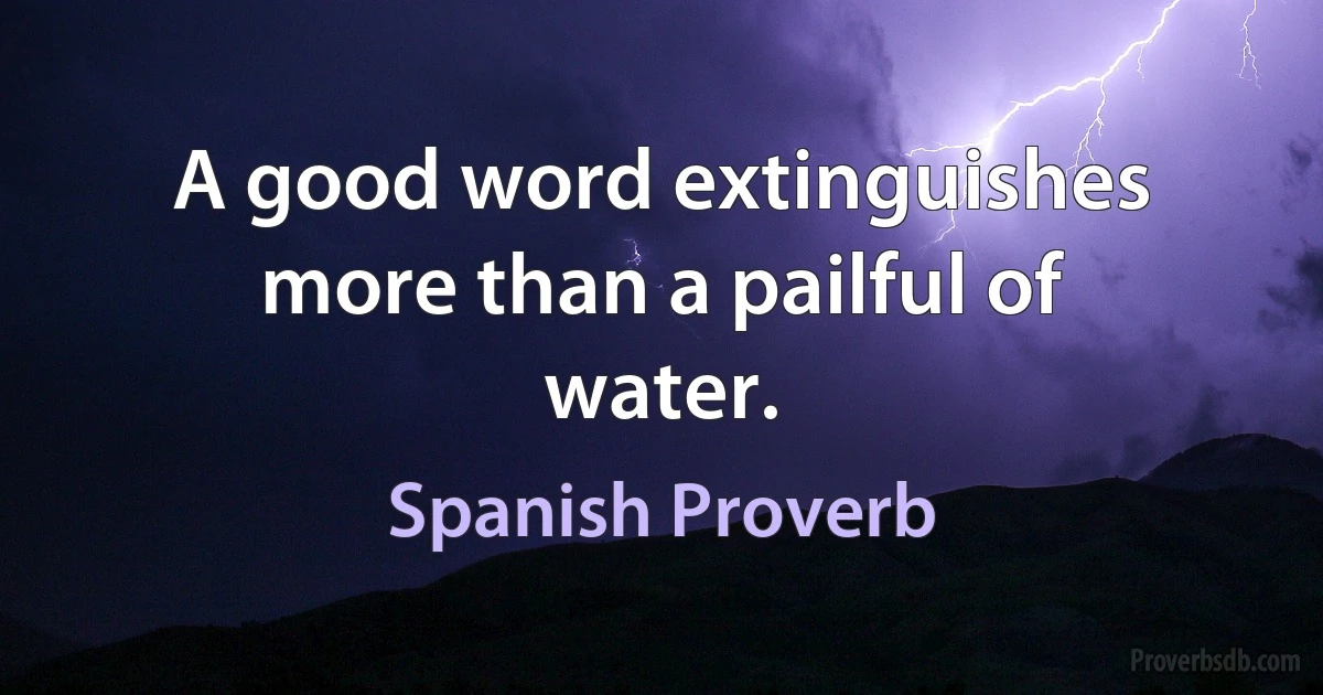 A good word extinguishes more than a pailful of water. (Spanish Proverb)