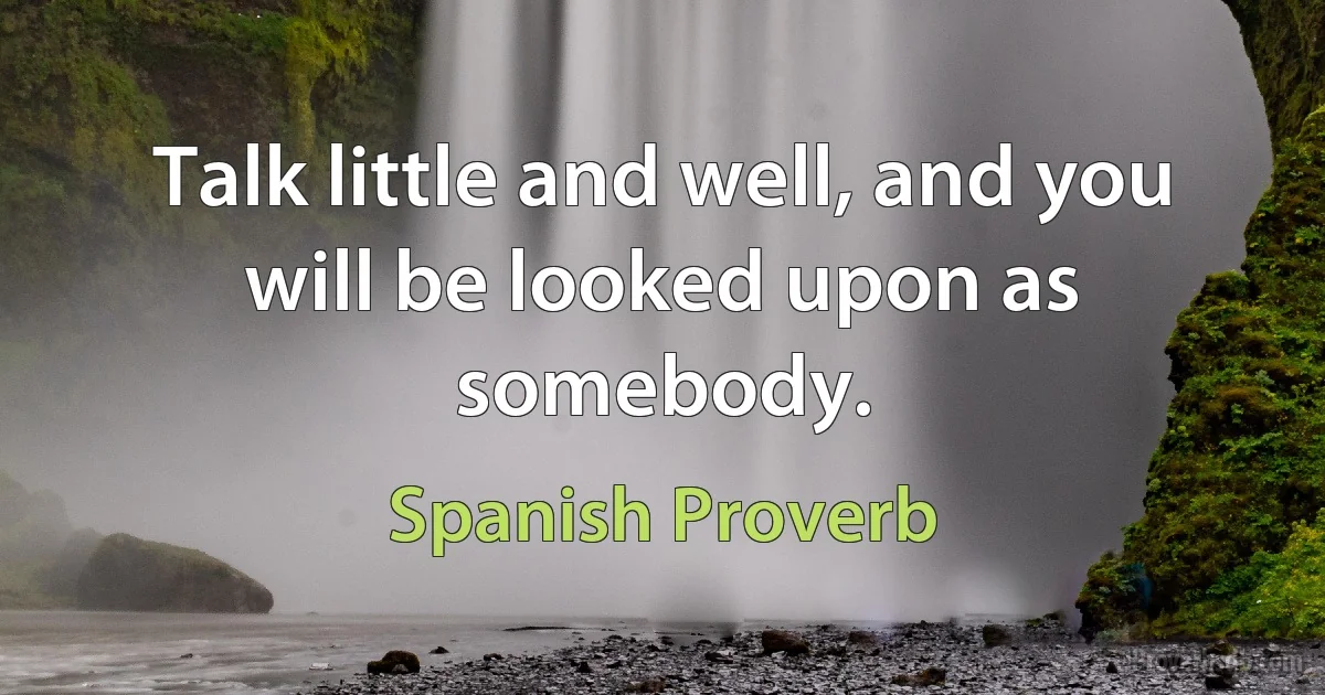 Talk little and well, and you will be looked upon as somebody. (Spanish Proverb)