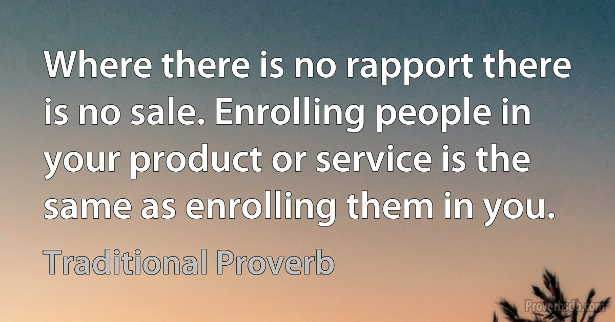 Where there is no rapport there is no sale. Enrolling people in your product or service is the same as enrolling them in you. (Traditional Proverb)