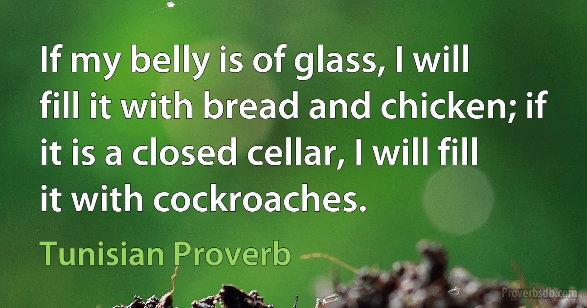 If my belly is of glass, I will fill it with bread and chicken; if it is a closed cellar, I will fill it with cockroaches. (Tunisian Proverb)