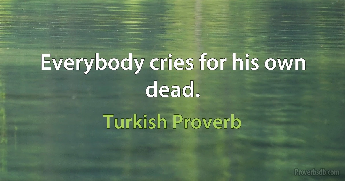 Everybody cries for his own dead. (Turkish Proverb)