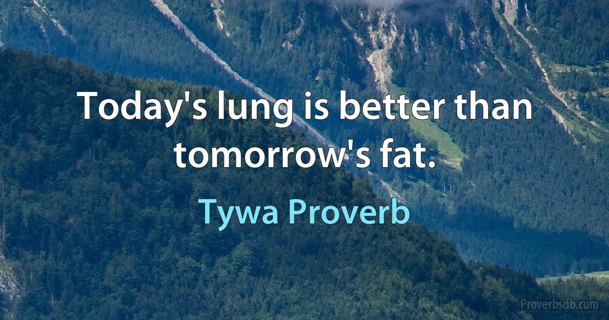 Today's lung is better than tomorrow's fat. (Tywa Proverb)