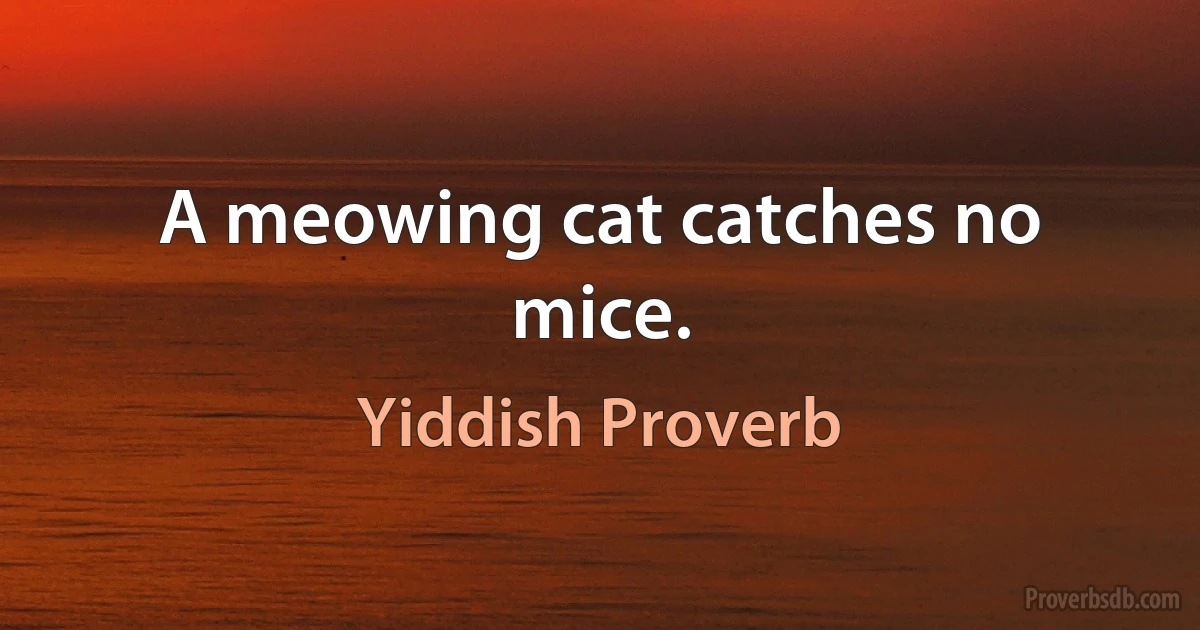 A meowing cat catches no mice. (Yiddish Proverb)