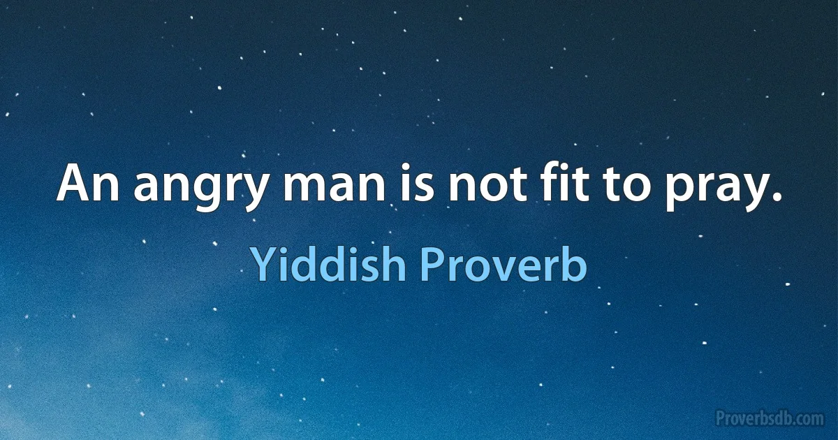 An angry man is not fit to pray. (Yiddish Proverb)