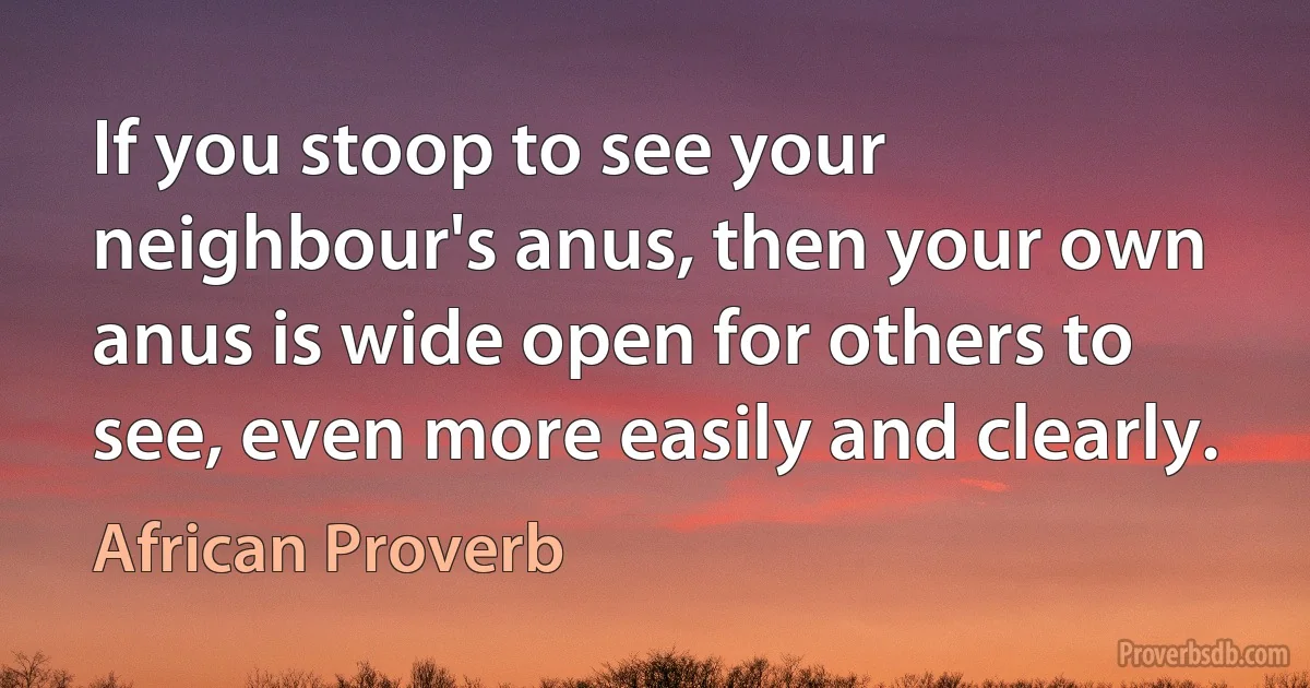 If you stoop to see your neighbour's anus, then your own anus is wide open for others to see, even more easily and clearly. (African Proverb)