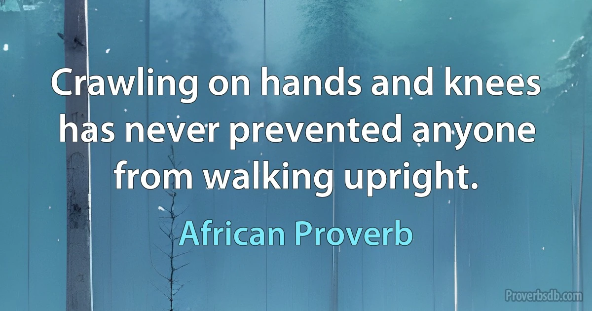 Crawling on hands and knees has never prevented anyone from walking upright. (African Proverb)