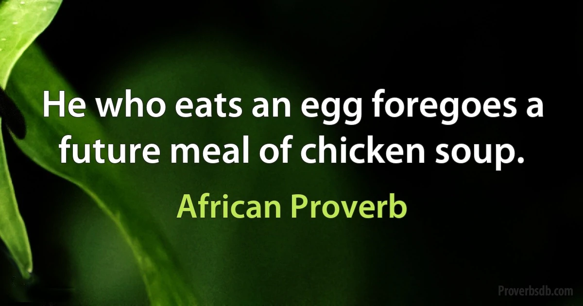 He who eats an egg foregoes a future meal of chicken soup. (African Proverb)