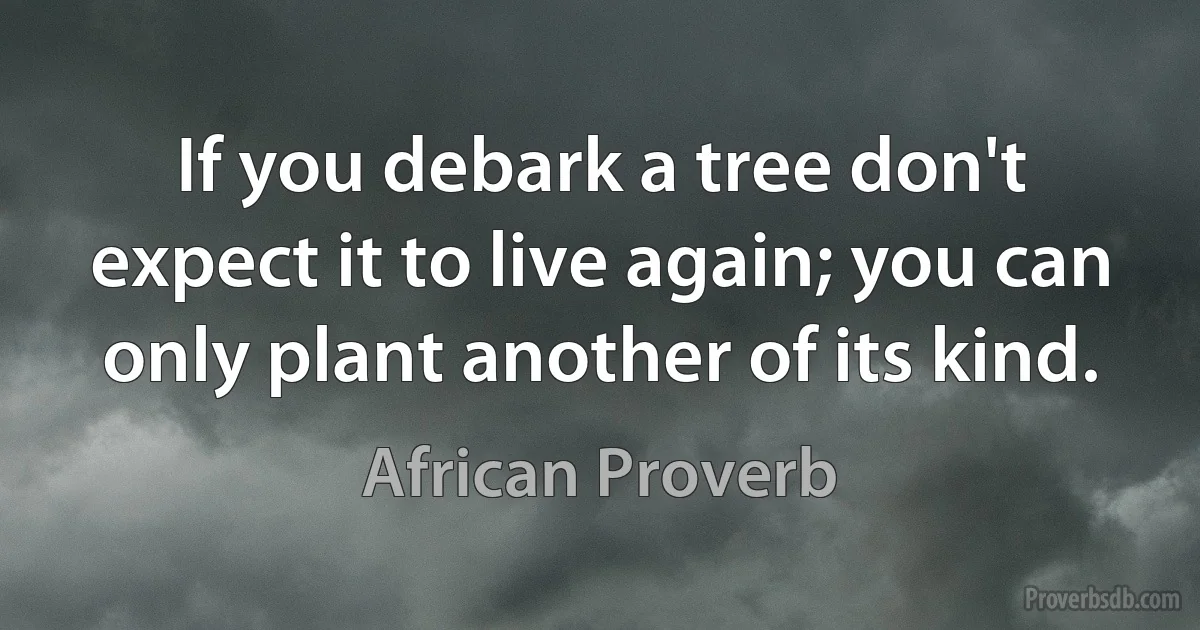 If you debark a tree don't expect it to live again; you can only plant another of its kind. (African Proverb)