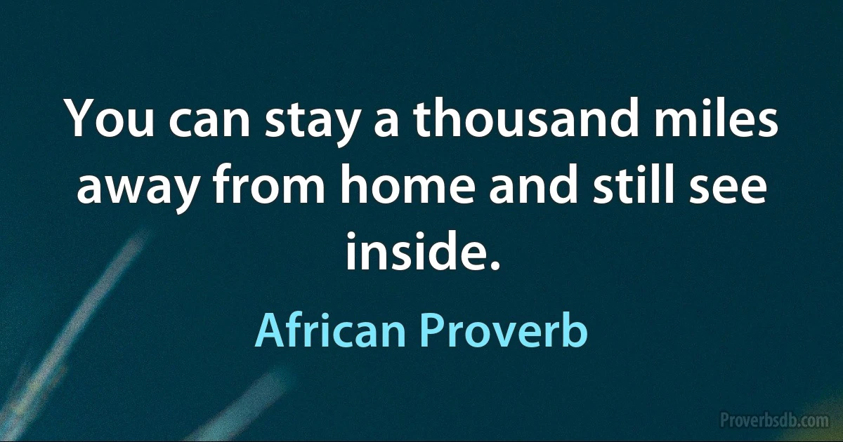 You can stay a thousand miles away from home and still see inside. (African Proverb)