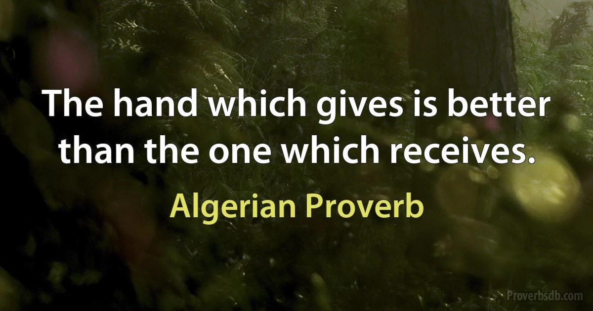 The hand which gives is better than the one which receives. (Algerian Proverb)