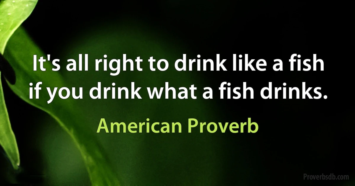 It's all right to drink like a fish if you drink what a fish drinks. (American Proverb)