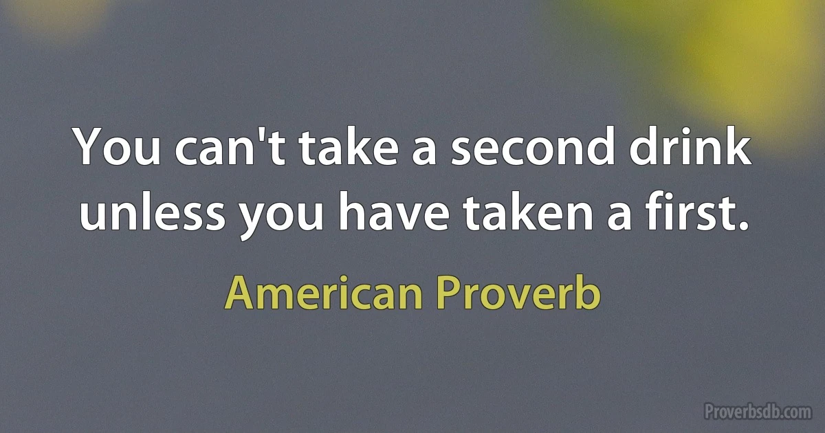 You can't take a second drink unless you have taken a first. (American Proverb)