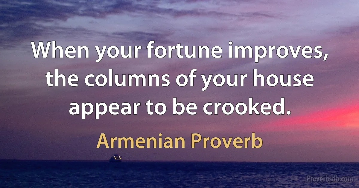 When your fortune improves, the columns of your house appear to be crooked. (Armenian Proverb)