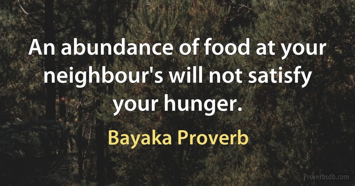 An abundance of food at your neighbour's will not satisfy your hunger. (Bayaka Proverb)