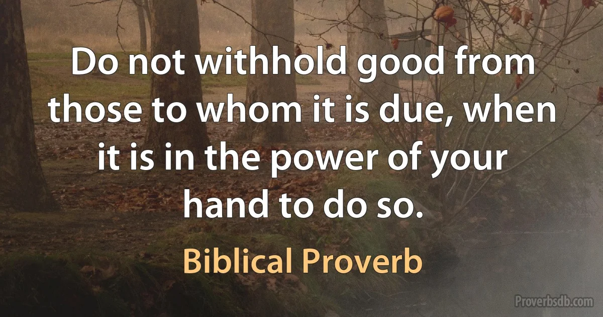 Do not withhold good from those to whom it is due, when it is in the power of your hand to do so. (Biblical Proverb)