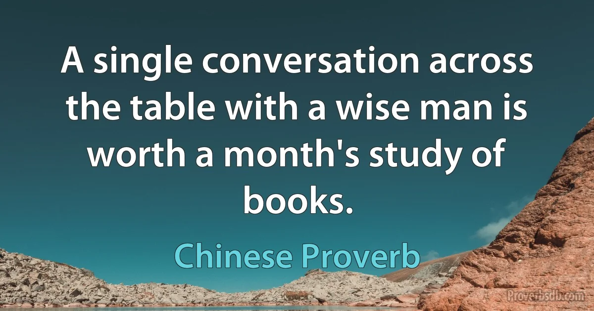 A single conversation across the table with a wise man is worth a month's study of books. (Chinese Proverb)