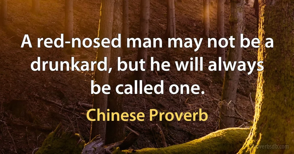 A red-nosed man may not be a drunkard, but he will always be called one. (Chinese Proverb)